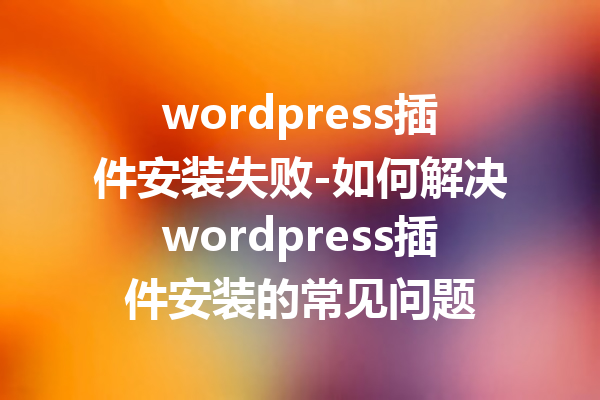 wordpress插件安装失败-如何解决wordpress插件安装的常见问题