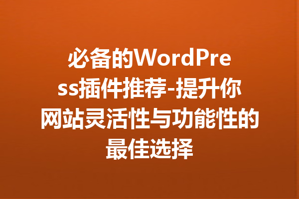 必备的WordPress插件推荐-提升你网站灵活性与功能性的最佳选择