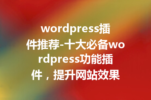 wordpress插件推荐-十大必备wordpress功能插件，提升网站效果