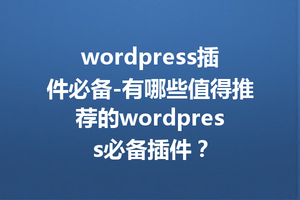 wordpress插件必备-有哪些值得推荐的wordpress必备插件？