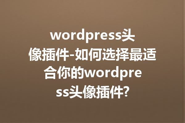 wordpress头像插件-如何选择最适合你的wordpress头像插件?