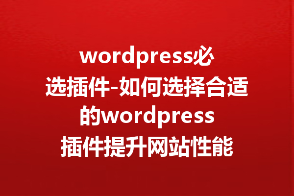 wordpress必选插件-如何选择合适的wordpress插件提升网站性能