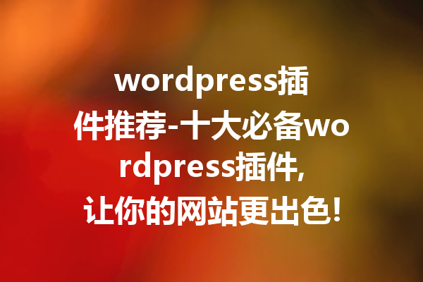 wordpress插件推荐-十大必备wordpress插件,让你的网站更出色!