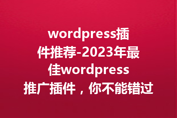 wordpress插件推荐-2023年最佳wordpress推广插件，你不能错过的选择！