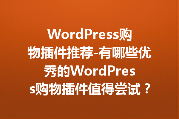 WordPress购物插件推荐-有哪些优秀的WordPress购物插件值得尝试？