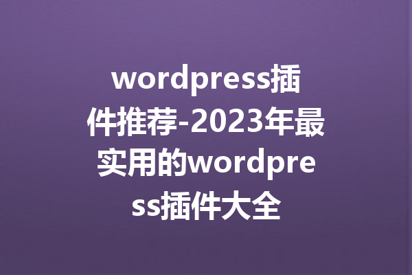 wordpress插件推荐-2023年最实用的wordpress插件大全