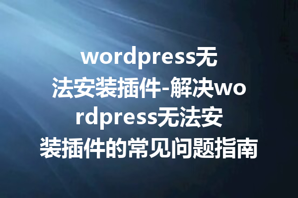 wordpress无法安装插件-解决wordpress无法安装插件的常见问题指南