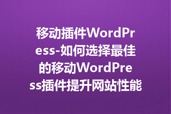 移动插件WordPress-如何选择最佳的移动WordPress插件提升网站性能