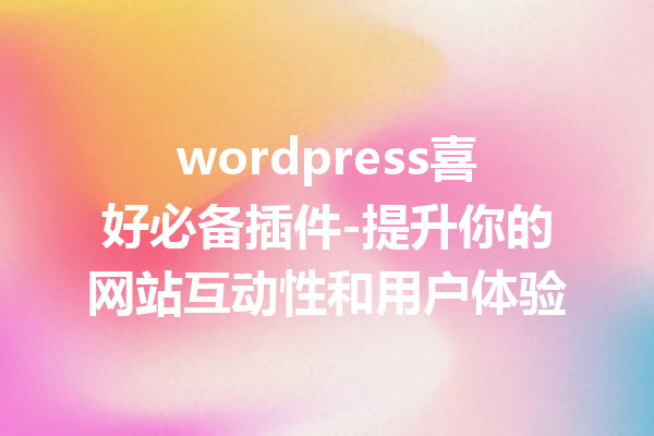 wordpress喜好必备插件-提升你的网站互动性和用户体验