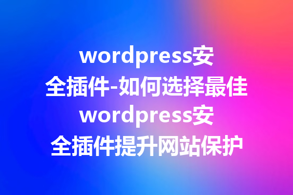 wordpress安全插件-如何选择最佳wordpress安全插件提升网站保护