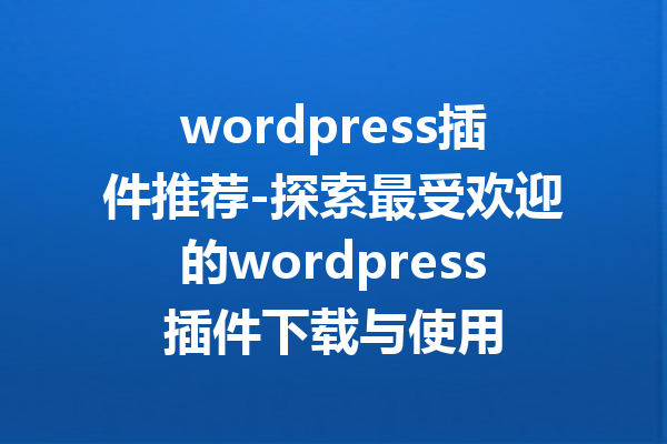 wordpress插件推荐-探索最受欢迎的wordpress插件下载与使用