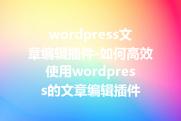 wordpress文章编辑插件-如何高效使用wordpress的文章编辑插件