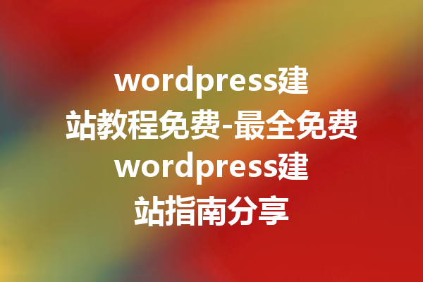 wordpress建站教程免费-最全免费wordpress建站指南分享