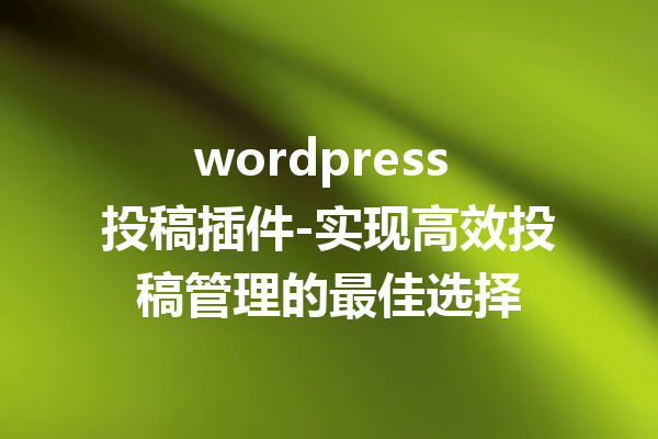 wordpress 投稿插件-实现高效投稿管理的最佳选择