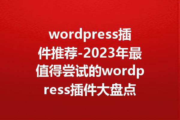 wordpress插件推荐-2023年最值得尝试的wordpress插件大盘点