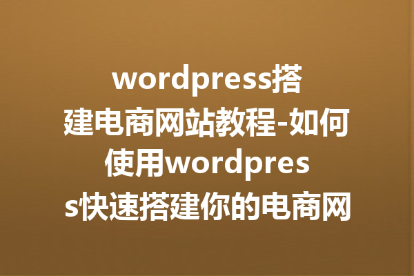 wordpress搭建电商网站教程-如何使用wordpress快速搭建你的电商网站