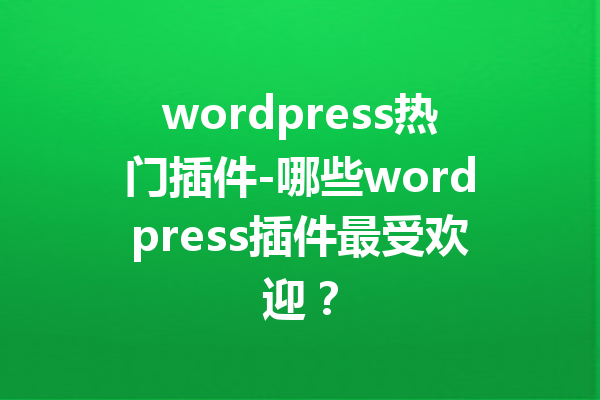 wordpress热门插件-哪些wordpress插件最受欢迎？