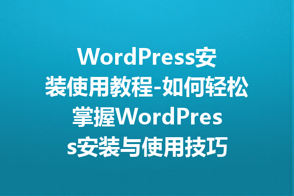 WordPress安装使用教程-如何轻松掌握WordPress安装与使用技巧