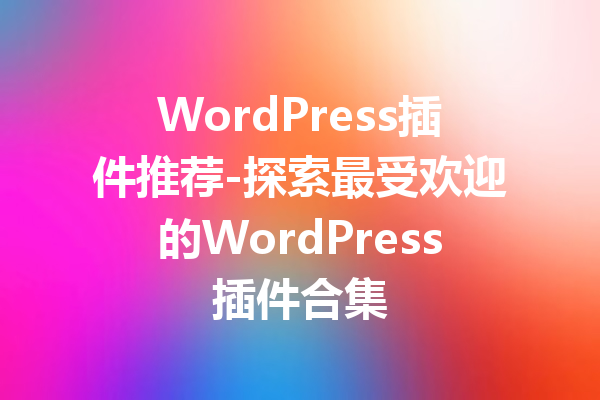 WordPress插件推荐-探索最受欢迎的WordPress插件合集