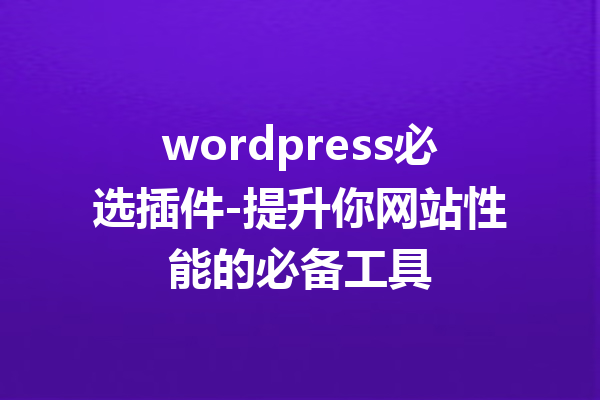 wordpress必选插件-提升你网站性能的必备工具