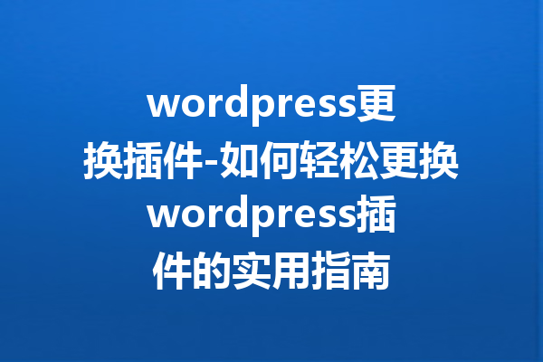 wordpress更换插件-如何轻松更换wordpress插件的实用指南