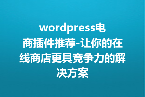 wordpress电商插件推荐-让你的在线商店更具竞争力的解决方案