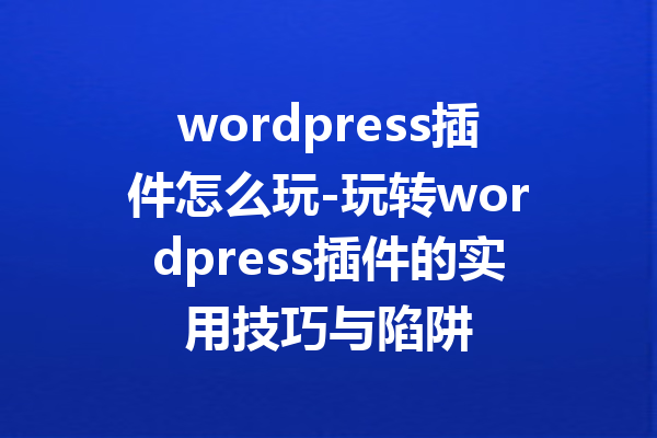 wordpress插件怎么玩-玩转wordpress插件的实用技巧与陷阱