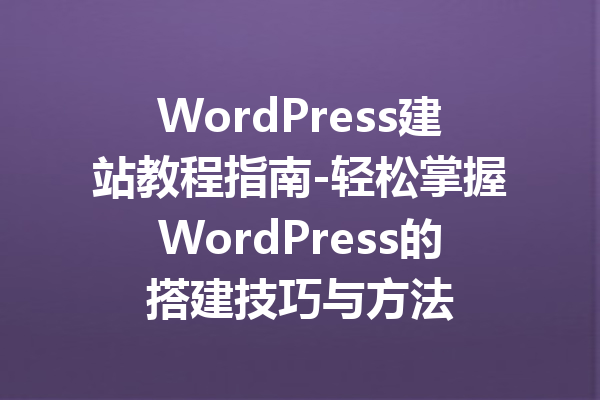 WordPress建站教程指南-轻松掌握WordPress的搭建技巧与方法