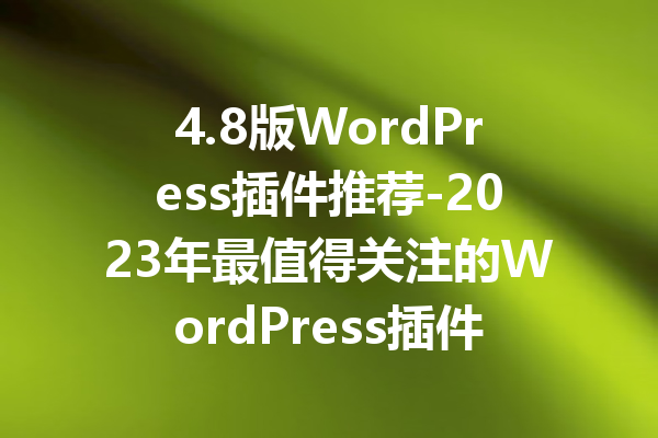 4.8版WordPress插件推荐-2023年最值得关注的WordPress插件