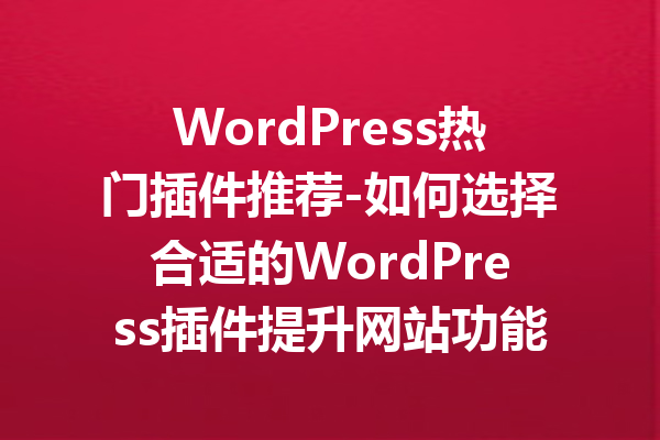 WordPress热门插件推荐-如何选择合适的WordPress插件提升网站功能