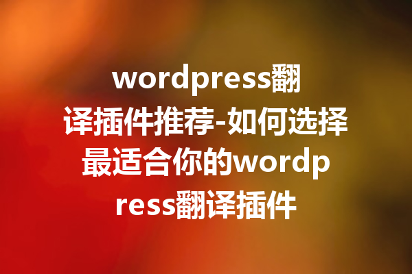 wordpress翻译插件推荐-如何选择最适合你的wordpress翻译插件