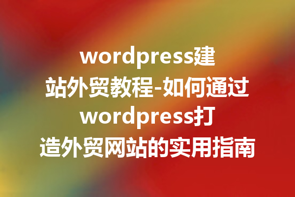 wordpress建站外贸教程-如何通过wordpress打造外贸网站的实用指南