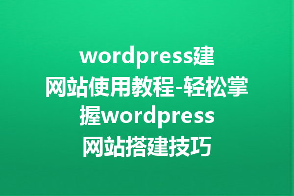 wordpress建网站使用教程-轻松掌握wordpress网站搭建技巧