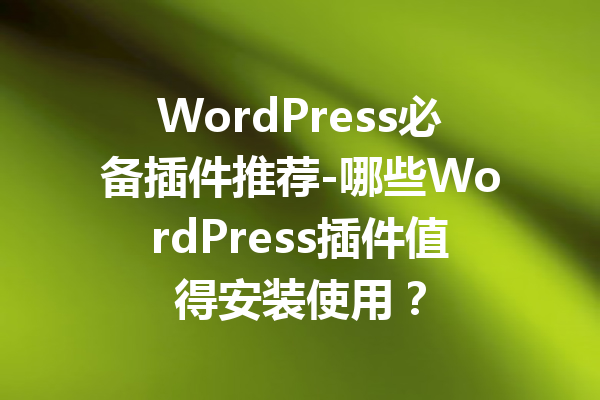 WordPress必备插件推荐-哪些WordPress插件值得安装使用？