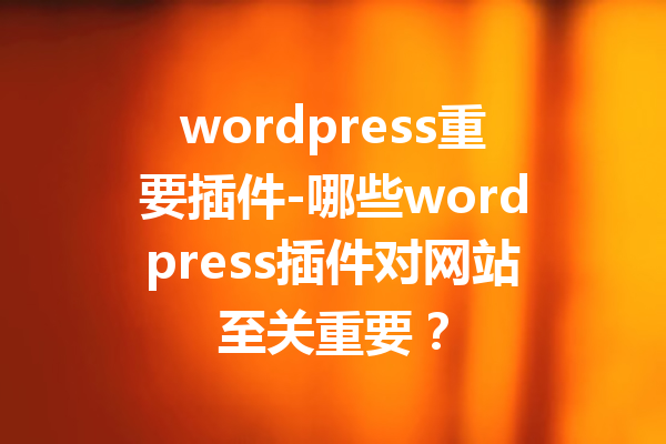 wordpress重要插件-哪些wordpress插件对网站至关重要？