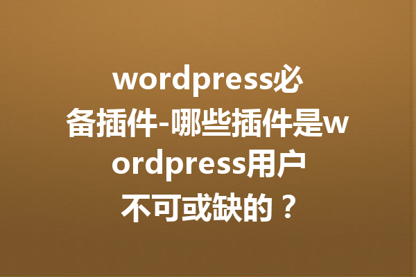 wordpress必备插件-哪些插件是wordpress用户不可或缺的？