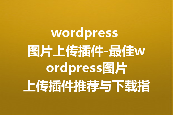 wordpress 图片上传插件-最佳wordpress图片上传插件推荐与下载指南