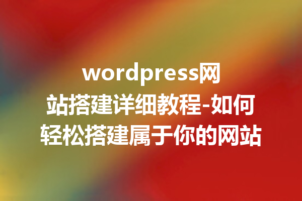 wordpress网站搭建详细教程-如何轻松搭建属于你的网站