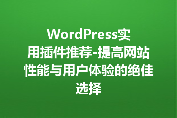 WordPress实用插件推荐-提高网站性能与用户体验的绝佳选择