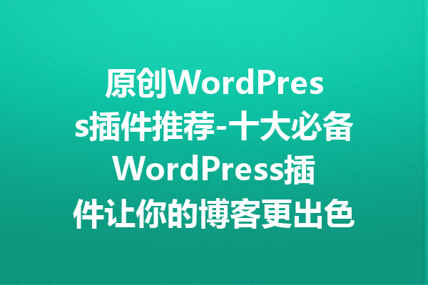 原创WordPress插件推荐-十大必备WordPress插件让你的博客更出色