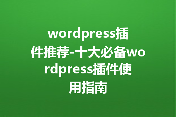 wordpress插件推荐-十大必备wordpress插件使用指南