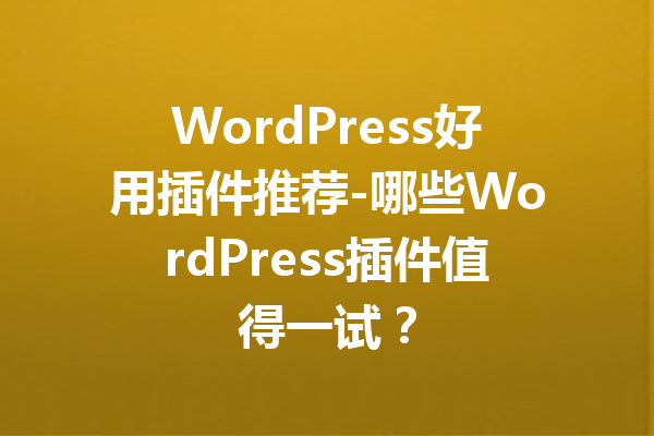 WordPress好用插件推荐-哪些WordPress插件值得一试？