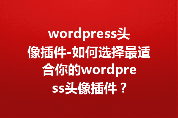 wordpress头像插件-如何选择最适合你的wordpress头像插件？