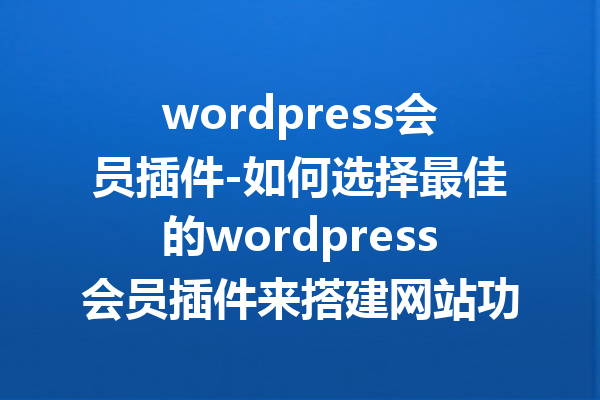 wordpress会员插件-如何选择最佳的wordpress会员插件来搭建网站功能