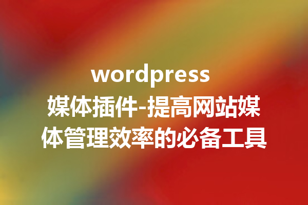 wordpress 媒体插件-提高网站媒体管理效率的必备工具