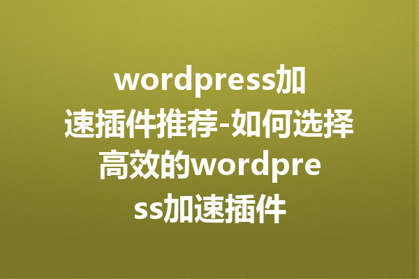 wordpress加速插件推荐-如何选择高效的wordpress加速插件