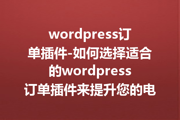 wordpress订单插件-如何选择适合的wordpress订单插件来提升您的电商业务