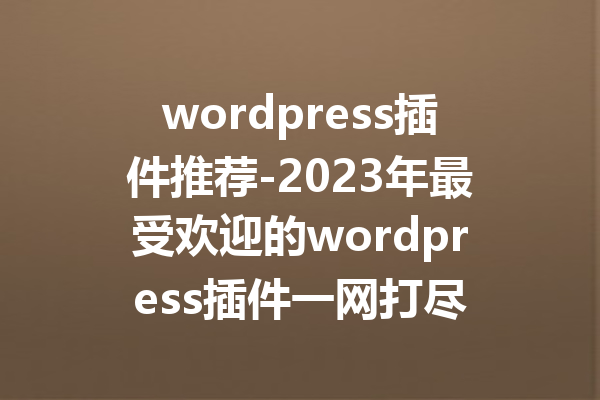 wordpress插件推荐-2023年最受欢迎的wordpress插件一网打尽