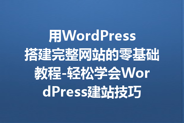 用WordPress搭建完整网站的零基础教程-轻松学会WordPress建站技巧