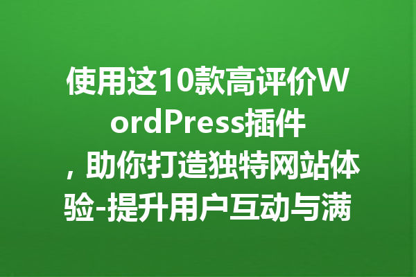 使用这10款高评价WordPress插件，助你打造独特网站体验-提升用户互动与满意度